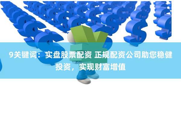 9关键词：实盘股票配资 正规配资公司助您稳健投资，实现财富增值