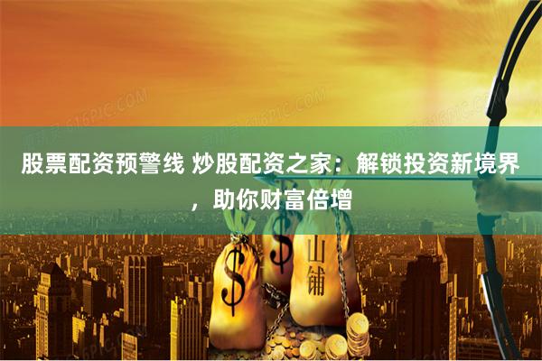 股票配资预警线 炒股配资之家：解锁投资新境界，助你财富倍增