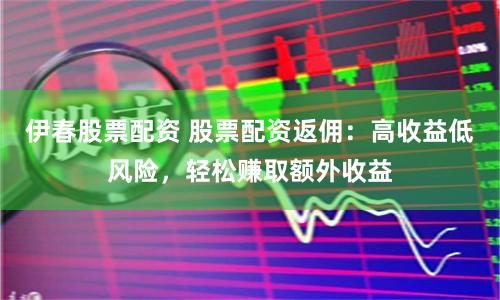 伊春股票配资 股票配资返佣：高收益低风险，轻松赚取额外收益