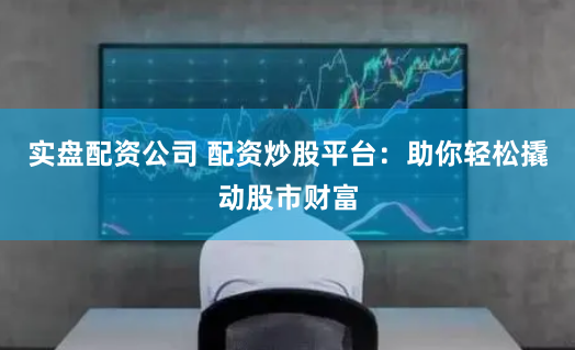 实盘配资公司 配资炒股平台：助你轻松撬动股市财富