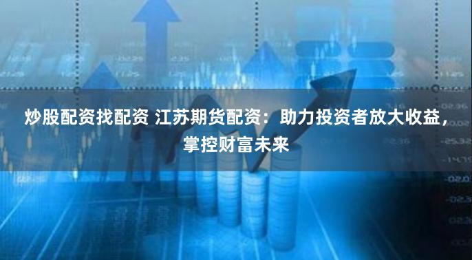炒股配资找配资 江苏期货配资：助力投资者放大收益，掌控财富未来