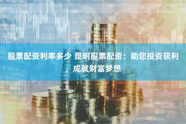 股票配资利率多少 昆明股票配资：助您投资获利，成就财富梦想